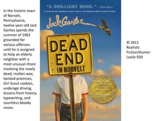 © 2011
Realistic
Fiction/Humor
Lexile 920
In the historic town
of Norvelt,
Pennsylvania,
twelve-year-old Jack
Gantos spends the
summer of 1962
grounded for
various offenses
until he is assigned
to help an elderly
neighbor with a
most unusual chore
involving the newly
dead, molten wax,
twisted promises,
Girl Scout cookies,
underage driving,
lessons from history,
typewriting, and
countless bloody
noses.
 