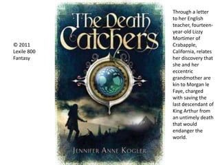 © 2011
Lexile 800
Fantasy
Through a letter
to her English
teacher, fourteen-
year-old Lizzy
Mortimer of
Crabapple,
California, relates
her discovery that
she and her
eccentric
grandmother are
kin to Morgan le
Faye, charged
with saving the
last descendant of
King Arthur from
an untimely death
that would
endanger the
world.
 
