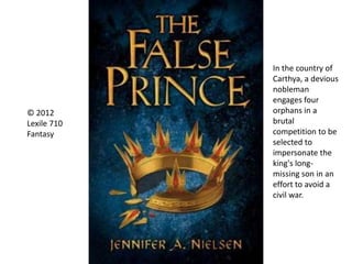 © 2012
Lexile 710
Fantasy
In the country of
Carthya, a devious
nobleman
engages four
orphans in a
brutal
competition to be
selected to
impersonate the
king's long-
missing son in an
effort to avoid a
civil war.
 