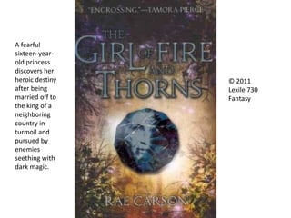 © 2011
Lexile 730
Fantasy
A fearful
sixteen-year-
old princess
discovers her
heroic destiny
after being
married off to
the king of a
neighboring
country in
turmoil and
pursued by
enemies
seething with
dark magic.
 