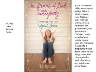 © 2011
Lexile
Realistic
Fiction
In the summer of
1986, eleven-year-
old April Grace,
who lives on a
rural Arkansas
farm with her
family, across a
field from her
grandmother, has
her sense of
Christian charity
tested when a
snooty couple
from San Francisco
moves into a
dilapidated house
down the road and
her grandmother
takes up with a
loud, obnoxious,
and suspicious-
acting Texan.
 