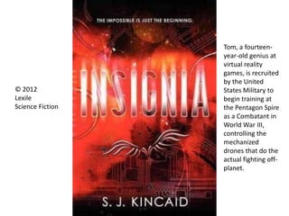 © 2012
Lexile
Science Fiction
Tom, a fourteen-
year-old genius at
virtual reality
games, is recruited
by the United
States Military to
begin training at
the Pentagon Spire
as a Combatant in
World War III,
controlling the
mechanized
drones that do the
actual fighting off-
planet.
 