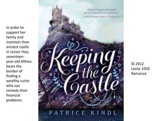 © 2012
Lexile 1050
Romance
In order to
support her
family and
maintain their
ancient castle
in Lesser Hoo,
seventeen-
year-old Althea
bears the
burden of
finding a
wealthy suitor
who can
remedy their
financial
problems.
 