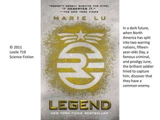 © 2011
Lexile 710
Science Fiction
In a dark future,
when North
America has split
into two warring
nations, fifteen-
year-olds Day, a
famous criminal,
and prodigy June,
the brilliant soldier
hired to capture
him, discover that
they have a
common enemy.
 