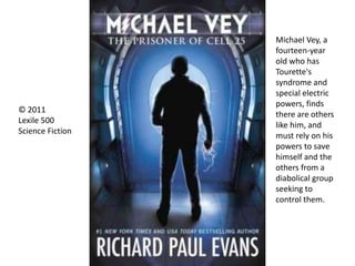 Michael Vey, a
fourteen-year
old who has
Tourette's
syndrome and
special electric
powers, finds
there are others
like him, and
must rely on his
powers to save
himself and the
others from a
diabolical group
seeking to
control them.
© 2011
Lexile 500
Science Fiction
 