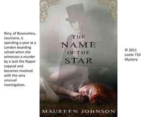 © 2011
Lexile 710
Mystery
Rory, of Boueuxlieu,
Louisiana, is
spending a year at a
London boarding
school when she
witnesses a murder
by a Jack the Ripper
copycat and
becomes involved
with the very
unusual
investigation.
 