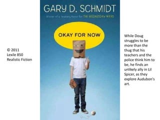 © 2011
Lexile 850
Realistic Fiction
While Doug
struggles to be
more than the
thug that his
teachers and the
police think him to
be, he finds an
unlikely ally in Lil
Spicer, as they
explore Audubon's
art.
 