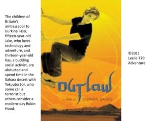 ©2011
Lexile 770
Adventure
The children of
Britain's
ambassador to
Burkina Faso,
fifteen-year-old
Jake, who loves
technology and
adventure, and
thirteen-year-old
Kas, a budding
social activist, are
abducted and
spend time in the
Sahara desert with
Yakuuba Sor, who
some call a
terrorist but
others consider a
modern-day Robin
Hood.
 