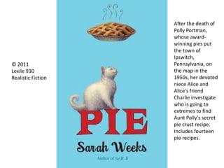 © 2011
Lexile 930
Realistic Fiction
After the death of
Polly Portman,
whose award-
winning pies put
the town of
Ipswitch,
Pennsylvania, on
the map in the
1950s, her devoted
niece Alice and
Alice's friend
Charlie investigate
who is going to
extremes to find
Aunt Polly's secret
pie crust recipe.
Includes fourteen
pie recipes.
 