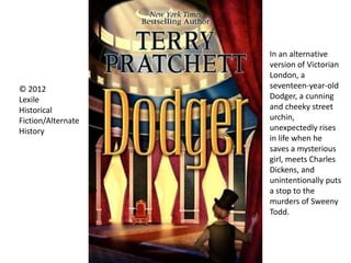 © 2012
Lexile
Historical
Fiction/Alternate
History
In an alternative
version of Victorian
London, a
seventeen-year-old
Dodger, a cunning
and cheeky street
urchin,
unexpectedly rises
in life when he
saves a mysterious
girl, meets Charles
Dickens, and
unintentionally puts
a stop to the
murders of Sweeny
Todd.
 