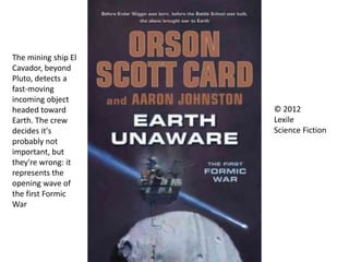 © 2012
Lexile
Science Fiction
The mining ship El
Cavador, beyond
Pluto, detects a
fast-moving
incoming object
headed toward
Earth. The crew
decides it's
probably not
important, but
they're wrong: it
represents the
opening wave of
the first Formic
War
 