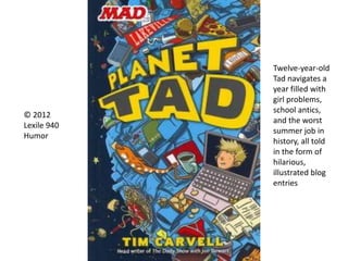 © 2012
Lexile 940
Humor
Twelve-year-old
Tad navigates a
year filled with
girl problems,
school antics,
and the worst
summer job in
history, all told
in the form of
hilarious,
illustrated blog
entries
 