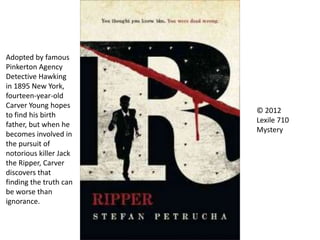 © 2012
Lexile 710
Mystery
Adopted by famous
Pinkerton Agency
Detective Hawking
in 1895 New York,
fourteen-year-old
Carver Young hopes
to find his birth
father, but when he
becomes involved in
the pursuit of
notorious killer Jack
the Ripper, Carver
discovers that
finding the truth can
be worse than
ignorance.
 