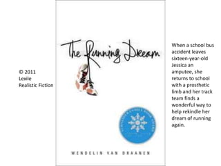 © 2011
Lexile
Realistic Fiction
When a school bus
accident leaves
sixteen-year-old
Jessica an
amputee, she
returns to school
with a prosthetic
limb and her track
team finds a
wonderful way to
help rekindle her
dream of running
again.
 