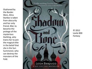 © 2012
Lexile 800
Fantasy
Orphaned by
the Border
Wars, Alina
Starkov is taken
from obscurity
and her only
friend, Mal, to
become the
protege of the
mysterious
Darkling, who
trains her to join
the magical elite
in the belief that
she is the Sun
Summoner, who
can destroy the
monsters of the
Fold.
 
