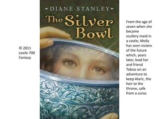 © 2011
Lexile 700
Fantasy
From the age of
seven when she
became
scullery maid in
a castle, Molly
has seen visions
of the future
which, years
later, lead her
and friend
Tobias on an
adventure to
keep Alaric, the
heir to the
throne, safe
from a curse.
 