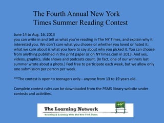 The Fourth Annual New York
Times Summer Reading Contest
June 14 to Aug. 16, 2013
you can write in and tell us what you’re reading in The NY Times, and explain why it
interested you. We don’t care what you choose or whether you loved or hated it;
what we care about is what you have to say about why you picked it. You can choose
from anything published in the print paper or on NYTimes.com in 2013. And yes,
videos, graphics, slide shows and podcasts count. (In fact, one of our winners last
summer wrote about a photo.) Feel free to participate each week, but we allow only
one submission per person per week.
**The contest is open to teenagers only-- anyone from 13 to 19 years old.
Complete contest rules can be downloaded from the PSMS library website under
contests and activities.
 