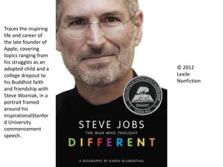 © 2012
Lexile
Nonfiction
Traces the inspiring
life and career of
the late founder of
Apple, covering
topics ranging from
his struggles as an
adopted child and a
college dropout to
his Buddhist faith
and friendship with
Steve Wozniak, in a
portrait framed
around his
inspirationalStanfor
d University
commencement
speech.
 