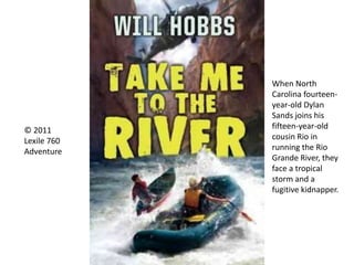 © 2011
Lexile 760
Adventure
When North
Carolina fourteen-
year-old Dylan
Sands joins his
fifteen-year-old
cousin Rio in
running the Rio
Grande River, they
face a tropical
storm and a
fugitive kidnapper.
 
