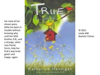 © 2011
Lexile 440
Realistic Fiction
For most of her
eleven years,
Delly has been in
trouble without
knowing why,
until her little
brother, R.B., and
a strange, silent
new friend,
Ferris, help her
find a way to be
good--and
happy--again.
 