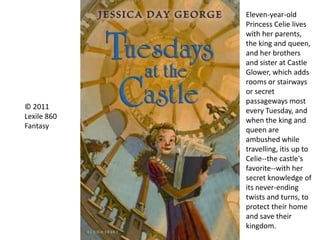 © 2011
Lexile 860
Fantasy
Eleven-year-old
Princess Celie lives
with her parents,
the king and queen,
and her brothers
and sister at Castle
Glower, which adds
rooms or stairways
or secret
passageways most
every Tuesday, and
when the king and
queen are
ambushed while
travelling, itis up to
Celie--the castle's
favorite--with her
secret knowledge of
its never-ending
twists and turns, to
protect their home
and save their
kingdom.
 