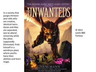 © 2011
Lexile 880
Fantasy
In a society that
purges thirteen-
year-olds who
are creative,
identical twins
Aaron and Alex
are separated,
one to attend
University while
the other,
supposedly
Eliminated, finds
himself in a
wondrous place
where youths
hone their
abilities and learn
magic.
 