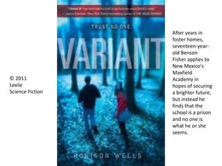 © 2011
Lexile
Science Fiction
After years in
foster homes,
seventeen-year-
old Benson
Fisher applies to
New Mexico's
Maxfield
Academy in
hopes of securing
a brighter future,
but instead he
finds that the
school is a prison
and no one is
what he or she
seems.
 