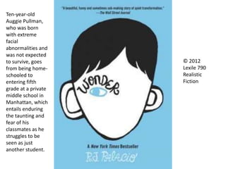 © 2012
Lexile 790
Realistic
Fiction
Ten-year-old
Auggie Pullman,
who was born
with extreme
facial
abnormalities and
was not expected
to survive, goes
from being home-
schooled to
entering fifth
grade at a private
middle school in
Manhattan, which
entails enduring
the taunting and
fear of his
classmates as he
struggles to be
seen as just
another student.
 