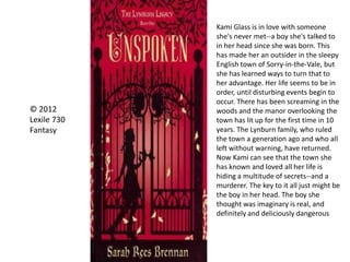 © 2012
Lexile 730
Fantasy
Kami Glass is in love with someone
she's never met--a boy she's talked to
in her head since she was born. This
has made her an outsider in the sleepy
English town of Sorry-in-the-Vale, but
she has learned ways to turn that to
her advantage. Her life seems to be in
order, until disturbing events begin to
occur. There has been screaming in the
woods and the manor overlooking the
town has lit up for the first time in 10
years. The Lynburn family, who ruled
the town a generation ago and who all
left without warning, have returned.
Now Kami can see that the town she
has known and loved all her life is
hiding a multitude of secrets--and a
murderer. The key to it all just might be
the boy in her head. The boy she
thought was imaginary is real, and
definitely and deliciously dangerous
 