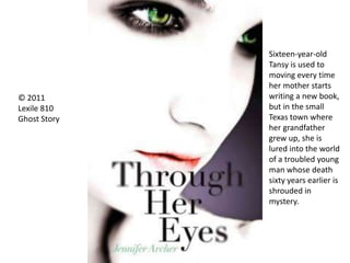 © 2011
Lexile 810
Ghost Story
Sixteen-year-old
Tansy is used to
moving every time
her mother starts
writing a new book,
but in the small
Texas town where
her grandfather
grew up, she is
lured into the world
of a troubled young
man whose death
sixty years earlier is
shrouded in
mystery.
 