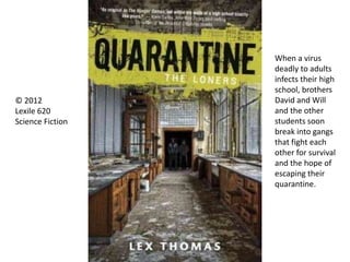© 2012
Lexile 620
Science Fiction
When a virus
deadly to adults
infects their high
school, brothers
David and Will
and the other
students soon
break into gangs
that fight each
other for survival
and the hope of
escaping their
quarantine.
 