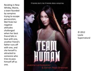 © 2012
Lexile
Supernatural
Residing in New
Whitby, Maine,
a town founded
by vampires
trying to escape
persecution,
Mel finds her
negative
attitudes
challenged
when her best
friend falls in
love with one,
another friend's
father runs off
with one, and
she herself is
attracted to
someone who
tries to pass
himself off as
one.
 