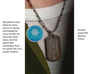 © 2012
Lexile 640
Realistic
Fiction
Wounded in Iraq
while his Army
unit is on convoy
and treated for
many months for
traumatic brain
injury, the first
person Ben
remembers from
his earlier life is his
autistic brother.
 