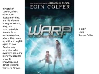In Victorian
London, Albert
Garrick, an
assassin-for-hire,
and his reluctant
young apprentice,
Riley, are
transported via
wormhole to
modern London,
where Riley teams
up with a young FBI
agent to stop
Garrick from
returning to his
own time and using
his newly acquired
scientific
knowledge and
power to change
the world forever.
© 2013
Lexile
Science Fiction
 