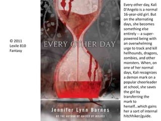 © 2011
Lexile 810
Fantasy
Every other day, Kali
D'Angelo is a normal
16-year-old girl. But
on the alternating
days, she becomes
something else
entirely -- a super-
powered being with
an overwhelming
urge to track and kill
hellhounds, dragons,
zombies, and other
monsters. When, on
one of her normal
days, Kali recognizes
a demon mark on a
popular cheerleader
at school, she saves
the girl by
transferring the
mark to
herself...which gains
her a sort of internal
hitchhiker/guide.
 