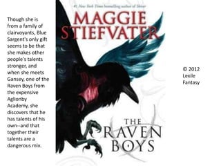 © 2012
Lexile
Fantasy
Though she is
from a family of
clairvoyants, Blue
Sargent's only gift
seems to be that
she makes other
people's talents
stronger, and
when she meets
Gansey, one of the
Raven Boys from
the expensive
Aglionby
Academy, she
discovers that he
has talents of his
own--and that
together their
talents are a
dangerous mix.
 