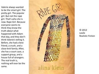 © 2012
Lexile
Realistic Fiction
Valerie always wanted
to be the smart girl. The
pretty girl. The popular
girl. But not the rape
girl. That’s who she is
now. Rape Girl. Because
everyone seems to
think they know the
truth about what
happened with Adam
that day, and they don’t
think Valerie’s telling it.
Before, she had a best
friend, a crush, and a
close-knit family. After,
she has a court case, a
support group, and a
house full of strangers.
The real truth is,
nothing will ever be the
same.
 