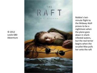 © 2012
Lexile 680
Adventure
Robbie's last-
minute flight to
the Midway Atoll
proves to be a
nightmare when
the plane goes
down in shark-
infested waters,
but the real terror
begins when the
co-pilot Max pulls
her onto the raft
 