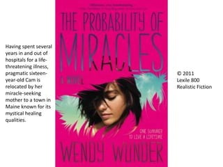 © 2011
Lexile 800
Realistic Fiction
Having spent several
years in and out of
hospitals for a life-
threatening illness,
pragmatic sixteen-
year-old Cam is
relocated by her
miracle-seeking
mother to a town in
Maine known for its
mystical healing
qualities.
 
