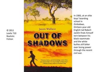 © 2011
Lexile 710
Realistic
Fiction
In 1983, at an elite
boys' boarding
school in
Zimbabwe,
thirteen-year-old
English lad Robert
Jacklin finds himself
torn between his
black roommate
and the white
bullies still bitter
over losing power
through the recent
civil war.
 