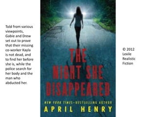 © 2012
Lexile
Realistic
Fiction
Told from various
viewpoints,
Gabie and Drew
set out to prove
that their missing
co-worker Kayla
is not dead, and
to find her before
she is, while the
police search for
her body and the
man who
abducted her.
 