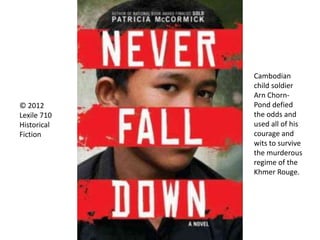 © 2012
Lexile 710
Historical
Fiction
Cambodian
child soldier
Arn Chorn-
Pond defied
the odds and
used all of his
courage and
wits to survive
the murderous
regime of the
Khmer Rouge.
 