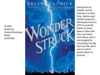 Having lost his
mother and his
hearing in a short
time, twelve-year-
old Ben leaves his
Minnesota home in
1977 to seek the
father he never
knew in New York
City, and meets
there Rose, who is
also longing for
something missing
from her life. Ben's
story is told in
words; Rose's in
pictures.
© 2011
Historical
Fiction/Illustrated
Novel
Lexile 830
 