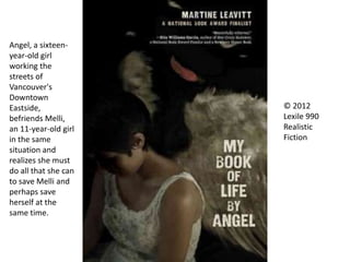 © 2012
Lexile 990
Realistic
Fiction
Angel, a sixteen-
year-old girl
working the
streets of
Vancouver's
Downtown
Eastside,
befriends Melli,
an 11-year-old girl
in the same
situation and
realizes she must
do all that she can
to save Melli and
perhaps save
herself at the
same time.
 