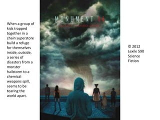 © 2012
Lexile 590
Science
Fiction
When a group of
kids trapped
together in a
chain superstore
build a refuge
for themselves
inside, outside,
a series of
disasters from a
monster
hailstorm to a
chemical
weapons spill,
seems to be
tearing the
world apart.
 