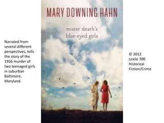 © 2012
Lexile 700
Historical
Fiction/Crime
Narrated from
several different
perspectives, tells
the story of the
1956 murder of
two teenaged girls
in suburban
Baltimore,
Maryland.
 
