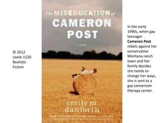 © 2012
Lexile 1120
Realistic
Fiction
In the early
1990s, when gay
teenager
Cameron Post
rebels against her
conservative
Montana ranch
town and her
family decides
she needs to
change her ways,
she is sent to a
gay conversion
therapy center.
 