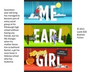 © 2012
Lexile 820
Realistic
Fiction
Seventeen-
year-old Greg
has managed to
become part of
every social
group at his
Pittsburgh high
school without
having any
friends, but his
life changes
when his
mother forces
him to befriend
Rachel, a girl he
once knew in
Hebrew school
who has
leukemia.
 