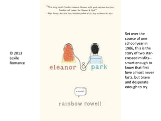 © 2013
Lexile
Romance
Set over the
course of one
school year in
1986, this is the
story of two star-
crossed misfits--
smart enough to
know that first
love almost never
lasts, but brave
and desperate
enough to try
 