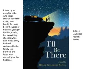© 2011
Lexile 810
Realistic
Fiction
Raised by an
unstable father
who keeps
constantly on the
move, Sam
Border has long
been the voice of
his silent younger
brother, Riddle,
but everything
changes when
Sam meets Emily
Bell and,
welcomed by her
family, the
brothers are
faced with
normalcy for the
first time.
 